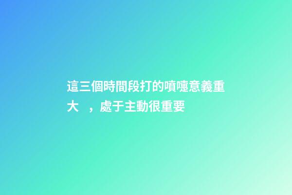 這三個時間段打的噴嚏意義重大，處于主動很重要